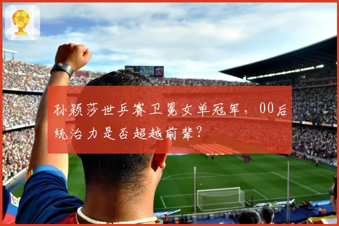 孙颖莎世乒赛卫冕女单冠军，00后统治力是否超越前辈？