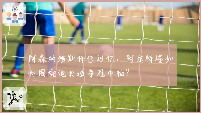阿森纳赖斯价值过亿,阿尔特塔如何围绕他打造争冠中轴?