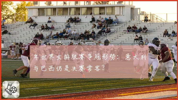 年世界女排联赛争冠形势：意大利与巴西仍是决赛常客？