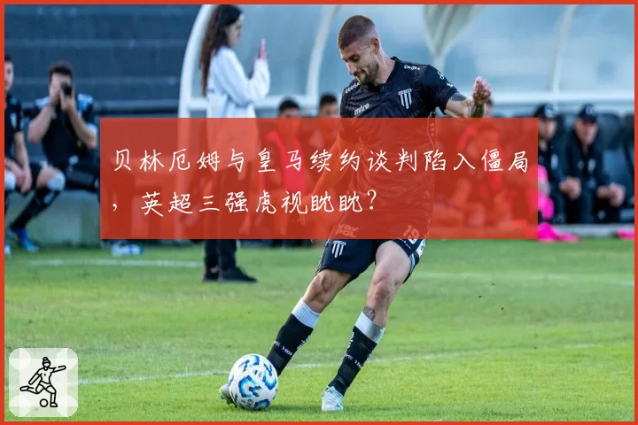 贝林厄姆与皇马续约谈判陷入僵局,英超三强虎视眈眈?