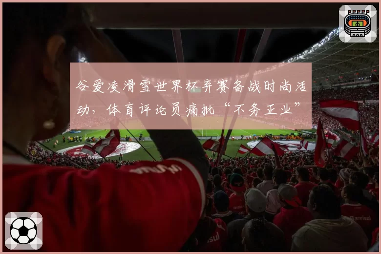 谷爱凌滑雪世界杯弃赛备战时尚活动，体育评论员痛批“不务正业”