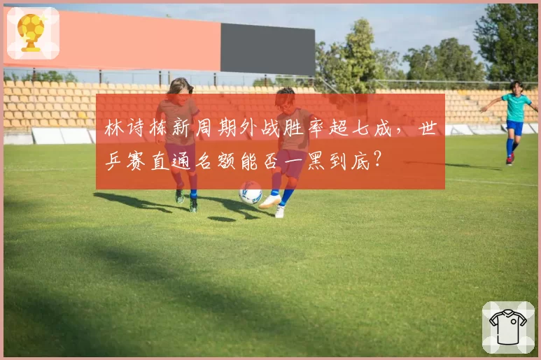 林诗栋新周期外战胜率超七成,世乒赛直通名额能否一黑到底?