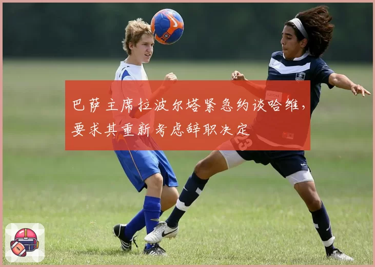 巴萨主席拉波尔塔紧急约谈哈维，要求其重新考虑辞职决定