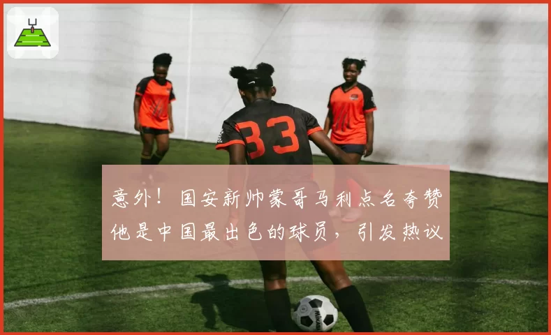 意外！国安新帅蒙哥马利点名夸赞他是中国最出色的球员，引发热议