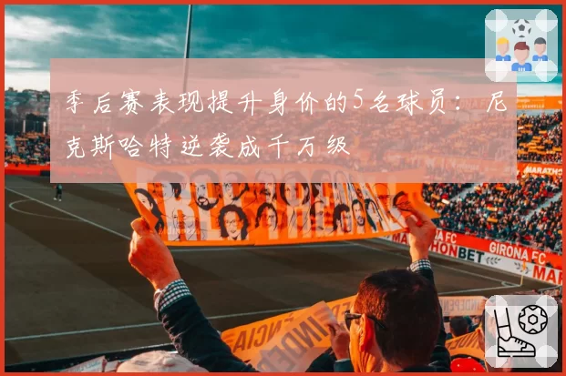 季后赛表现提升身价的5名球员：尼克斯哈特逆袭成千万级