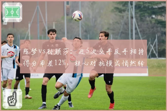 陈梦vs孙颖莎：近5次交手反手相持得分率差12%，核心对抗模式悄然转变
