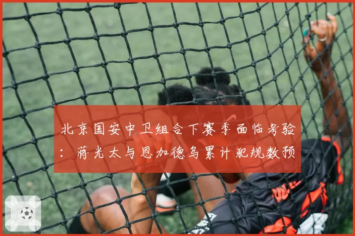北京国安中卫组合下赛季面临考验：蒋光太与恩加德乌累计犯规数预示停赛危机