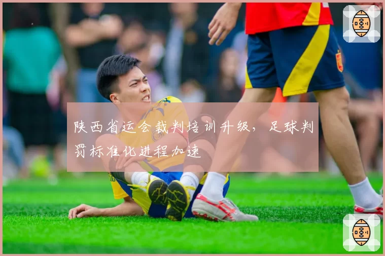 陕西省运会裁判培训升级,足球判罚标准化进程加速