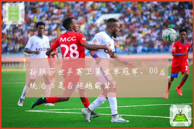 孙颖莎世乒赛卫冕女单冠军，00后统治力是否超越前辈？
