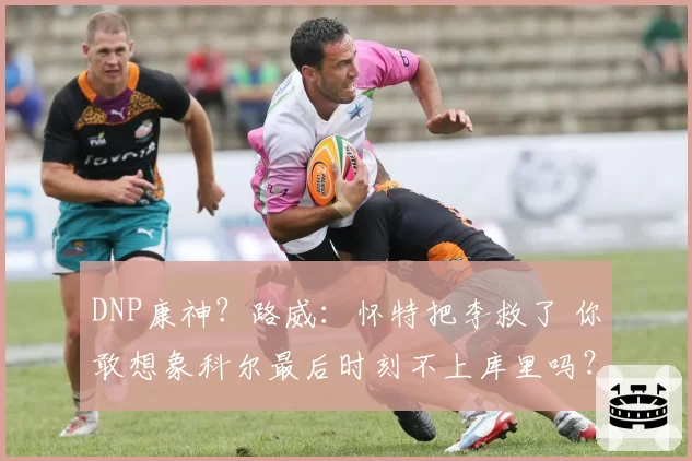 DNP康神？路威：怀特把李救了 你敢想象科尔最后时刻不上库里吗？