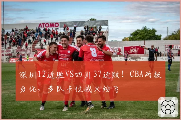 深圳12连胜VS四川37连败！CBA两极分化，多队卡位战火纷飞