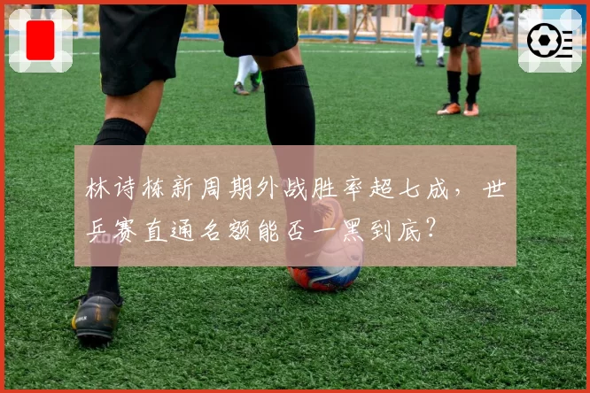 林诗栋新周期外战胜率超七成，世乒赛直通名额能否一黑到底？