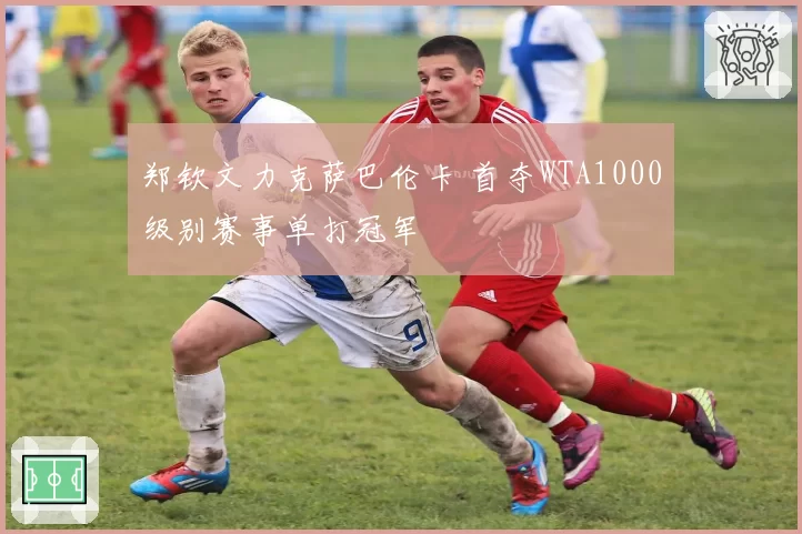 郑钦文力克萨巴伦卡 首夺WTA1000级别赛事单打冠军