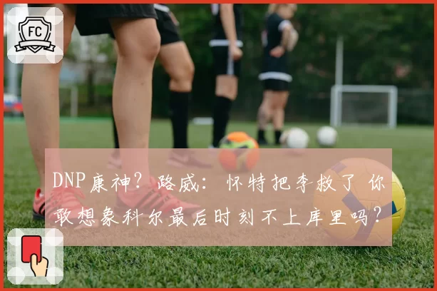 DNP康神？路威：怀特把李救了 你敢想象科尔最后时刻不上库里吗？