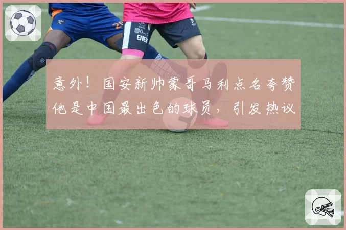 意外！国安新帅蒙哥马利点名夸赞他是中国最出色的球员，引发热议