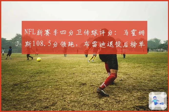 NFL新赛季四分卫传球评分：马霍姆斯108.5分领跑，布雷迪退役后榜单洗牌
