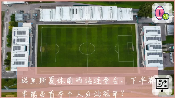 诺里斯夏休前两站连登台，下半赛季能否首夺个人分站冠军？