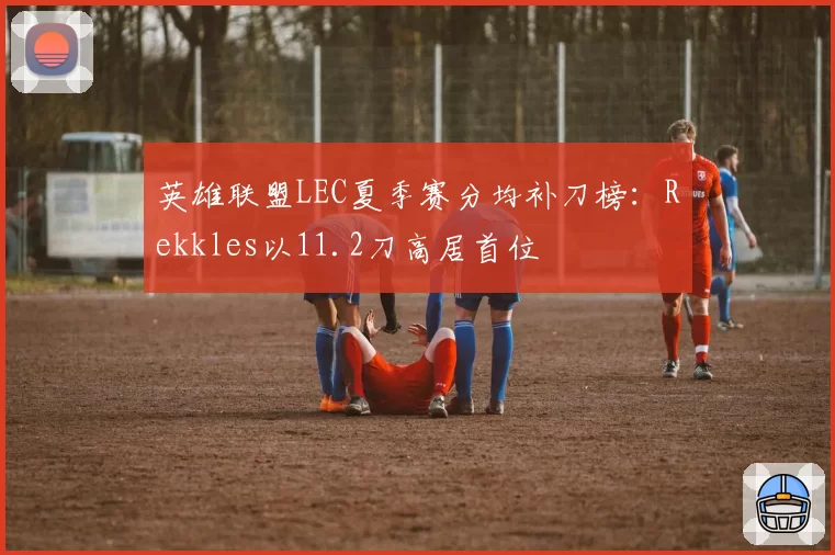 英雄联盟LEC夏季赛分均补刀榜:Rekkles以11.2刀高居首位