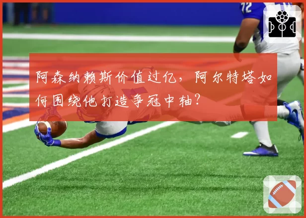 阿森纳赖斯价值过亿，阿尔特塔如何围绕他打造争冠中轴？