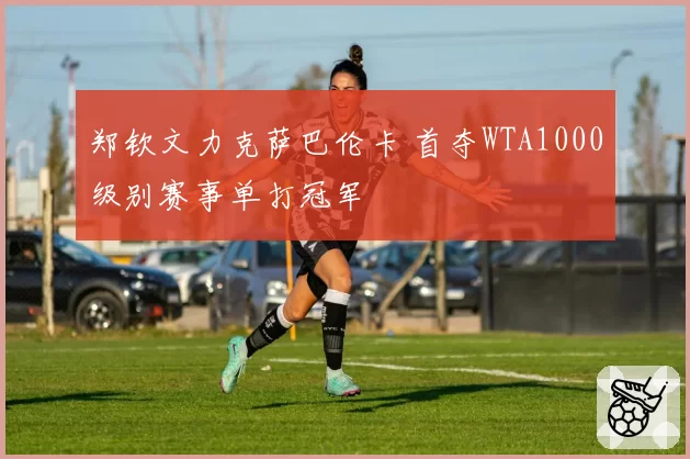 郑钦文力克萨巴伦卡 首夺WTA1000级别赛事单打冠军