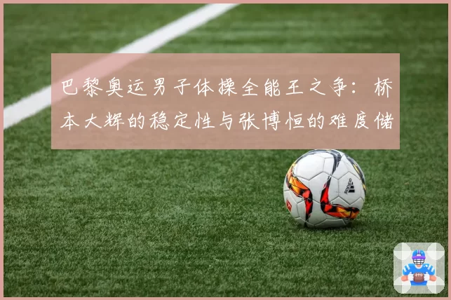 巴黎奥运男子体操全能王之争:桥本大辉的稳定性与张博恒的难度储备对比