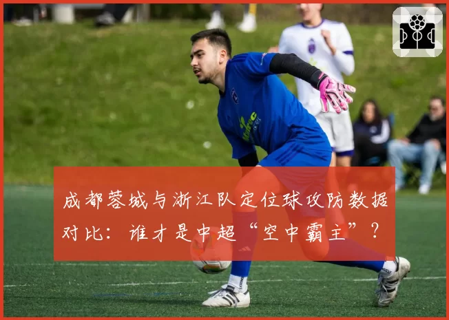 成都蓉城与浙江队定位球攻防数据对比：谁才是中超“空中霸主”？