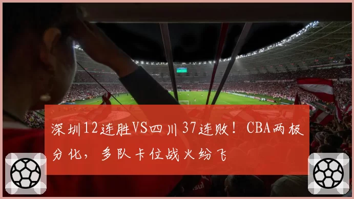 深圳12连胜VS四川37连败！CBA两极分化，多队卡位战火纷飞