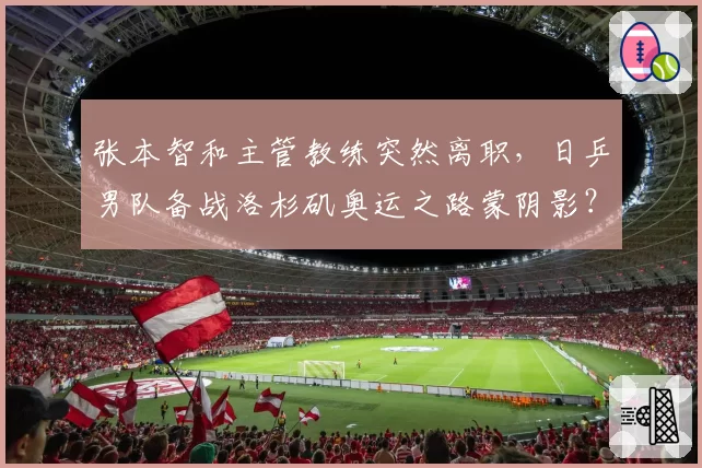 张本智和主管教练突然离职，日乒男队备战洛杉矶奥运之路蒙阴影？
