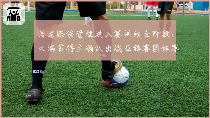 马龙膝伤管理进入赛训结合阶段,大满贯得主确认出战亚锦赛团体赛