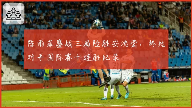 陈雨菲鏖战三局险胜安洗莹,终结对手国际赛十连胜纪录