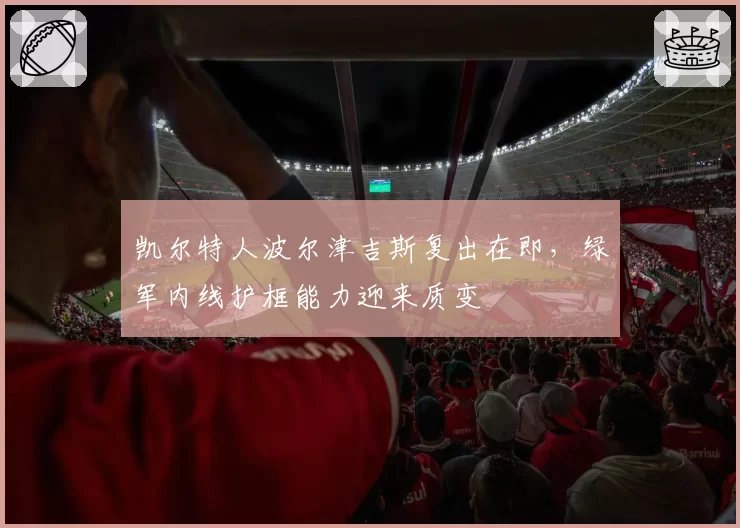 凯尔特人波尔津吉斯复出在即，绿军内线护框能力迎来质变