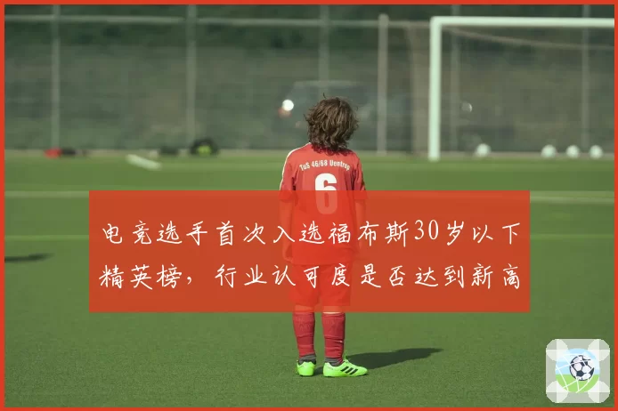 电竞选手首次入选福布斯30岁以下精英榜，行业认可度是否达到新高度？