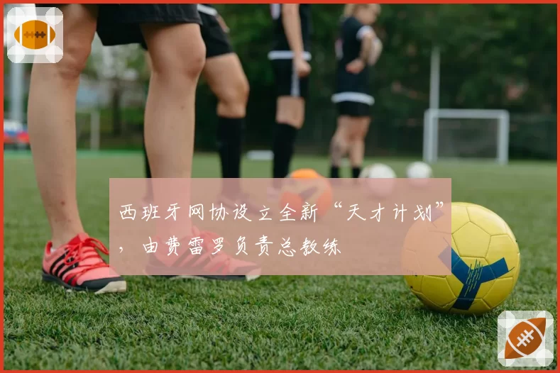 西班牙网协设立全新“天才计划”，由费雷罗负责总教练