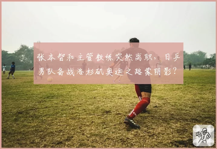 张本智和主管教练突然离职，日乒男队备战洛杉矶奥运之路蒙阴影？
