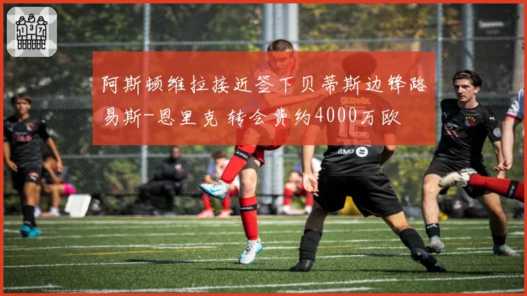 阿斯顿维拉接近签下贝蒂斯边锋路易斯-恩里克 转会费约4000万欧