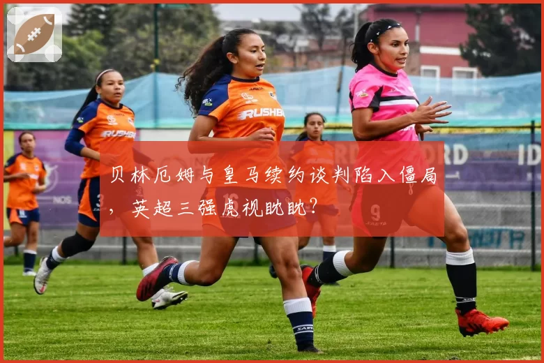 贝林厄姆与皇马续约谈判陷入僵局，英超三强虎视眈眈？