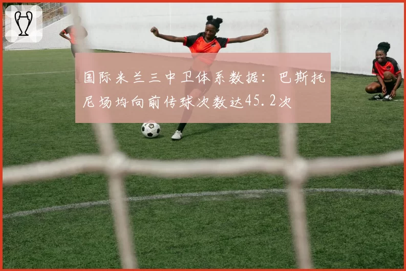 国际米兰三中卫体系数据：巴斯托尼场均向前传球次数达45.2次