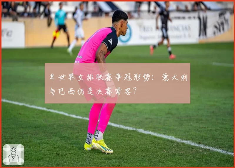 年世界女排联赛争冠形势：意大利与巴西仍是决赛常客？