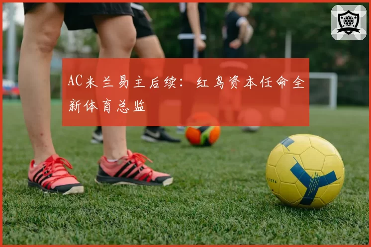 AC米兰易主后续：红鸟资本任命全新体育总监