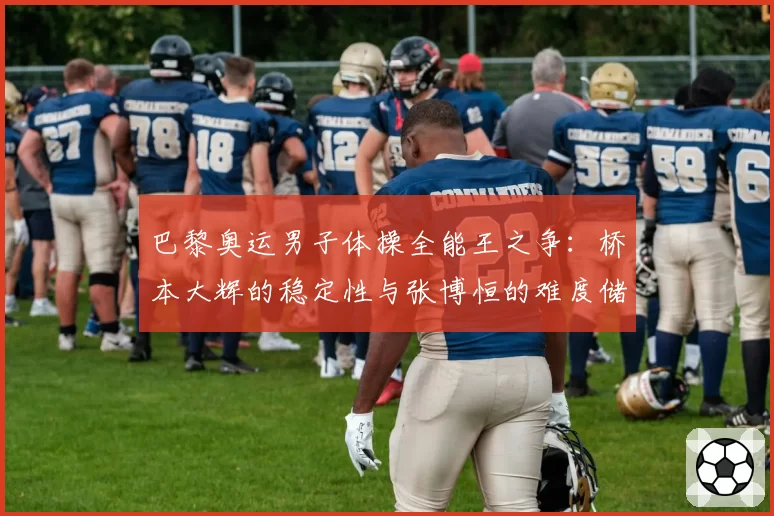巴黎奥运男子体操全能王之争：桥本大辉的稳定性与张博恒的难度储备对比