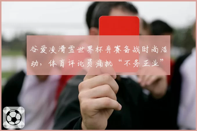 谷爱凌滑雪世界杯弃赛备战时尚活动，体育评论员痛批“不务正业”