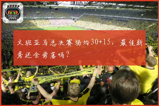 文班亚马总决赛场均30+15，最佳新秀还会旁落吗？