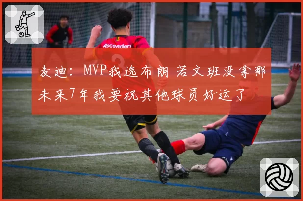 麦迪：MVP我选布朗 若文班没拿那未来7年我要祝其他球员好运了