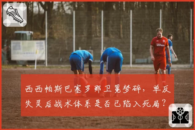 西西帕斯巴塞罗那卫冕梦碎，单反失灵后战术体系是否已陷入死局？