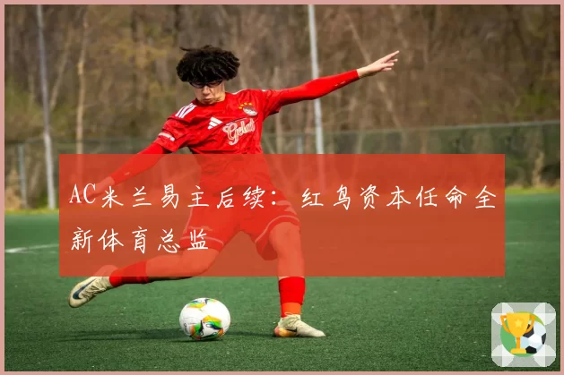 AC米兰易主后续：红鸟资本任命全新体育总监