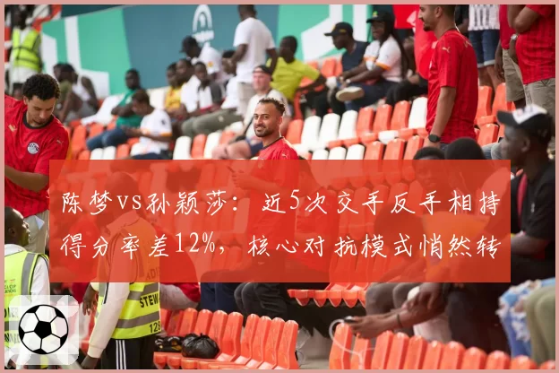 陈梦vs孙颖莎：近5次交手反手相持得分率差12%，核心对抗模式悄然转变